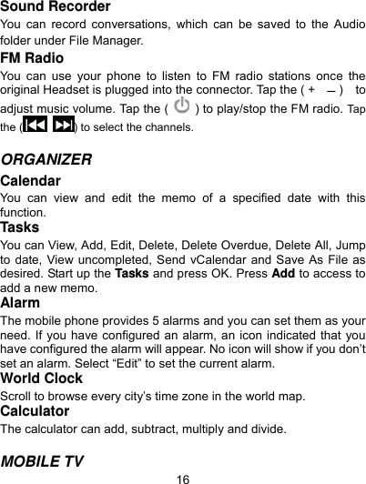  16 Sound Recorder You can record conversations, which can be saved to the Audio folder under File Manager. FM Radio You can use your phone to listen to FM radio stations once the original Headset is plugged into the connector. Tap the ( +     )  to adjust music volume. Tap the (    ) to play/stop the FM radio. Tap the (  ) to select the channels.    ORGANIZER  Calendar You can view and edit the memo of a specified date with this function. Tasks You can View, Add, Edit, Delete, Delete Overdue, Delete All, Jump to date, View uncompleted, Send vCalendar and Save As File as desired. Start up the Tasks and press OK. Press Add to access to add a new memo. Alarm The mobile phone provides 5 alarms and you can set them as your need. If you have configured an alarm, an icon indicated that you have configured the alarm will appear. No icon will show if you don’t set an alarm. Select “Edit” to set the current alarm. World Clock Scroll to browse every city’s time zone in the world map.   Calculator The calculator can add, subtract, multiply and divide.    MOBILE TV 