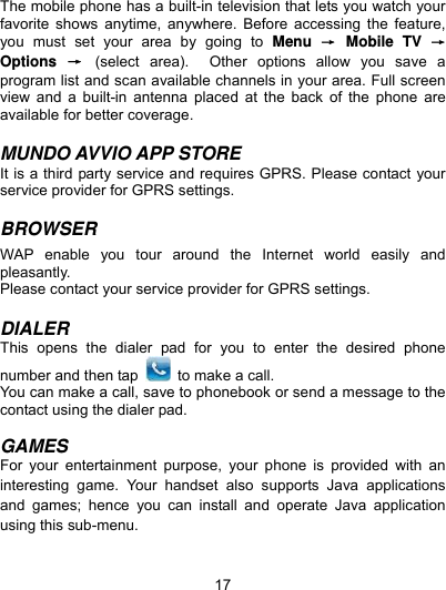  17 The mobile phone has a built-in television that lets you watch your favorite shows anytime, anywhere. Before accessing the feature, you must set your area by going to Menu  → Mobile TV → Options  → (select area).  Other options allow you save a program list and scan available channels in your area. Full screen view and a built-in antenna placed at the back of the phone are available for better coverage.    MUNDO AVVIO APP STORE It is a third party service and requires GPRS. Please contact your service provider for GPRS settings.  BROWSER  WAP enable you tour around the Internet world easily and pleasantly.  Please contact your service provider for GPRS settings.  DIALER This opens the dialer pad for you to enter the desired phone number and then tap    to make a call. You can make a call, save to phonebook or send a message to the contact using the dialer pad.  GAMES For your entertainment purpose, your phone is provided with an interesting game. Your handset also supports Java applications and games; hence you can install and operate Java application using this sub-menu.    