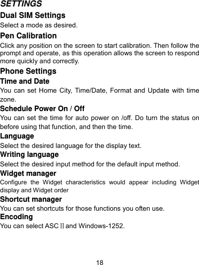  18 SETTINGS  Dual SIM Settings Select a mode as desired. Pen Calibration Click any position on the screen to start calibration. Then follow the prompt and operate, as this operation allows the screen to respond more quickly and correctly. Phone Settings   Time and Date You can set Home City, Time/Date, Format and Update with time zone. Schedule Power On / Off You can set the time for auto power on /off. Do turn the status on before using that function, and then the time. Language Select the desired language for the display text. Writing language Select the desired input method for the default input method. Widget manager Configure the Widget characteristics would appear including Widget display and Widget order Shortcut manager You can set shortcuts for those functions you often use. Encoding You can select ASCⅡand Windows-1252. 