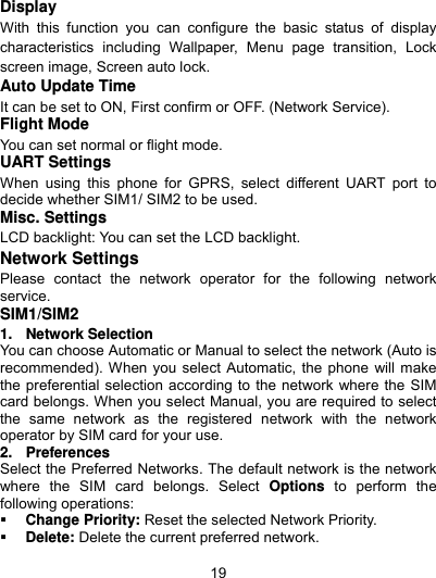  19 Display With this function you can configure the basic status of display characteristics including Wallpaper, Menu page transition, Lock screen image, Screen auto lock. Auto Update Time It can be set to ON, First confirm or OFF. (Network Service). Flight Mode You can set normal or flight mode. UART Settings   When using this phone for GPRS, select different UART port to decide whether SIM1/ SIM2 to be used. Misc. Settings LCD backlight: You can set the LCD backlight. Network Settings Please contact the network operator for the following network service. SIM1/SIM2 1. Network Selection You can choose Automatic or Manual to select the network (Auto is recommended). When you select Automatic, the phone will make the preferential selection according to the network where the SIM card belongs. When you select Manual, you are required to select the same network as the registered network with the network operator by SIM card for your use. 2. Preferences Select the Preferred Networks. The default network is the network where the SIM card belongs. Select Options to perform the following operations:  Change Priority: Reset the selected Network Priority.  Delete: Delete the current preferred network. 