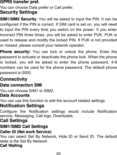  20 GPRS transfer pref. You can choose Data prefer or Call prefer. Security Settings SIM1/SIM2 Security: You will be asked to input the PIN. It can be configured if the PIN is correct. If SIM card is set on, you will need to input the PIN every time you switch on the power. If you enter incorrect PIN three times, you will be asked to enter PUK. PUK is used to release and modify the locked PIN. If PUK is not provided or missed, please consult your network operator. Phone security: You can lock or unlock the phone. Enter the password to activate or deactivate the phone lock. When the phone is locked, you will be asked to enter the phone password. 4-8 numbers can be used for the phone password. The default phone password is 0000. Connectivity Data connection SIM You can choose SIM1 or SIM2. Data Accounts You can use this function to edit the account related settings. Notification Settings Configure the Notification settings would include Notification service, Messaging, Call logs, Downloads. Call Settings SIM1/SIM2 Call Settings Caller ID (Net work Service) You can select Set By Network, Hide ID or Send ID. The default state is the Set By Network Call Waiting 