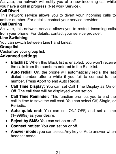  21 Activate, the network will notify you of a new incoming call while you have a call in progress (Net work Service). Call Divert This network service allows you to divert your incoming calls to anther number. For details, contact your service provider. Call Barring Activate, this network service allows you to restrict incoming calls from your phone. For details, contact your service provider.   Line Switching You can switch between Line1 and Line2. Group list Customize your group list. Advanced settings  Blacklist: When this Black list is enabled, you won’t receive the calls from the numbers entered in the Blacklist.  Auto redial: On, the phone will automatically redial the last dialed number after a while if you fail to connect to the number. Press Abort to end Auto Redial.  Call Time Display: You can set Call Time Display as On or Off. The call time will be displayed when set on  Call Time Reminder: This function prompts you to end the call in time to save the call cost. You can select Off, Single, or Periodic.  Auto quick end: You can set ON/ OFF, and set a time (1~9999s) as your desire.  Reject by SMS: You can set on or off.  Connect notice: You can set on or off.  Answer mode: you can select Any key or Auto answer when headset mode. 