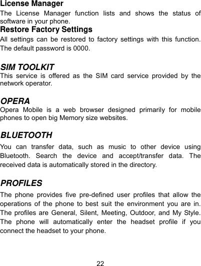  22 License Manager The License Manager function lists and shows the status of software in your phone. Restore Factory Settings   All settings can be restored to factory settings with this function. The default password is 0000.  SIM TOOLKIT This service is offered as the SIM card service provided by the network operator.  OPERA Opera Mobile is a web browser designed primarily for mobile phones to open big Memory size websites.  BLUETOOTH  You can transfer data, such as music to other device using Bluetooth. Search the device and accept/transfer data. The received data is automatically stored in the directory.  PROFILES  The phone provides five pre-defined user profiles that allow the operations of the phone to best suit the environment you are in. The profiles are General, Silent, Meeting, Outdoor, and My Style. The phone will automatically enter the headset profile if you connect the headset to your phone.   