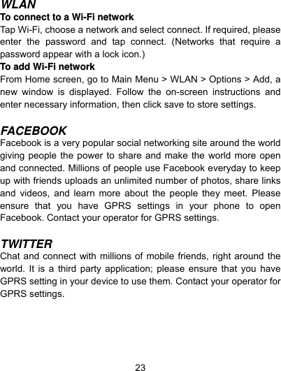  23 WLAN To connect to a Wi-Fi network   Tap Wi-Fi, choose a network and select connect. If required, please enter the password and tap connect. (Networks that require a password appear with a lock icon.) To add Wi-Fi network   From Home screen, go to Main Menu &gt; WLAN &gt; Options &gt; Add, a new window is displayed. Follow the on-screen instructions and enter necessary information, then click save to store settings.    FACEBOOK Facebook is a very popular social networking site around the world giving people the power to share and make the world more open and connected. Millions of people use Facebook everyday to keep up with friends uploads an unlimited number of photos, share links and videos, and learn more about the people they meet. Please ensure that you have GPRS settings in your phone to open Facebook. Contact your operator for GPRS settings.  TWITTER Chat and connect with millions of mobile friends, right around the world. It is a third party application; please ensure that you have GPRS setting in your device to use them. Contact your operator for GPRS settings. 