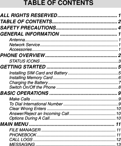     TABLE OF CONTENTS  ALL RIGHTS RESERVED ............................................ 1 TABLE OF CONTENTS ................................................ 2 SAFETY PRECAUTIONS ............................................. 4 GENERAL INFORMATION .......................................... 1 Antenna ................................................................................ 1 Network Service ................................................................... 1 Accessories .......................................................................... 1 PHONE OVERVIEW ..................................................... 2 STATUS ICONS ................................................................... 3 GETTING STARTED .................................................... 5 Installing SIM Card and Battery ........................................... 5 Installing Memory Card ........................................................ 6 Charging the Battery ............................................................ 7 Switch On/Off the Phone ..................................................... 8 BASIC OPERATIONS .................................................. 9 Make Calls ........................................................................... 9 To Dial International Number ............................................... 9 Clear Wrong Enters ........................................................... 10 Answer/Reject an Incoming Call ........................................ 10 Options During A Call ......................................................... 10 MAIN MENU ............................................................... 11 FILE MANAGER ................................................................ 11 PHONEBOOK ....................................................................  11 CALL LOGS ....................................................................... 12 MESSAGING ..................................................................... 13 