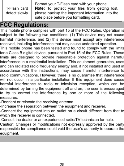  25 T-Flash card detect slowly Format your T-Flash card with your phone. Note: To protect your files from getting lost, please backup the important information into the safe place before you formatting card. FCC Regulations: This mobile phone complies with part 15 of the FCC Rules. Operation is subject to the following two conditions: (1) This device may not cause harmful interference, and (2) this device must accept any interference received, including interference that may cause undesired operation. This mobile phone has been tested and found to comply with the limits for a Class B digital device, pursuant to Part 15 of the FCC Rules. These limits are designed to provide reasonable protection against harmful interference in a residential installation. This equipment generates, uses and can radiated radio frequency energy and, if not installed and used in accordance with the instructions, may cause harmful interference to radio communications. However, there is no guarantee that interference will not occur in a particular installation If this equipment does cause harmful interference to radio or television reception, which can be determined by turning the equipment off and on, the user is encouraged to try to correct the interference by one or more of the following measures: -Reorient or relocate the receiving antenna. -Increase the separation between the equipment and receiver. -Connect the equipment into an outlet on a circuit different from that to which the receiver is connected. -Consult the dealer or an experienced radio/TV technician for help. Caution: Changes or modifications not expressly approved by the party responsible for compliance could void the user‘s authority to operate the equipment. 