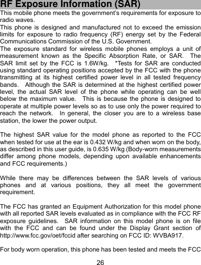  26 RF Exposure Information (SAR) This mobile phone meets the government’s requirements for exposure to radio waves. This phone is designed and manufactured not to exceed the emission limits for exposure to radio frequency (RF) energy set by the Federal Communications Commission of the U.S. Government.     The exposure standard for wireless mobile phones employs a unit of measurement known as the Specific Absorption Rate, or SAR.  The SAR limit set by the FCC is 1.6W/kg.  *Tests for SAR are conducted using standard operating positions accepted by the FCC with the phone transmitting at its highest certified power level in all tested frequency bands.    Although the SAR is determined at the highest certified power level, the actual SAR level of the phone while operating can be well below the maximum value.  This is because the phone is designed to operate at multiple power levels so as to use only the power required to reach the network.  In general, the closer you are to a wireless base station, the lower the power output.  The highest SAR value for the model phone as reported to the FCC when tested for use at the ear is 0.432 W/kg and when worn on the body, as described in this user guide, is 0.635 W/kg (Body-worn measurements differ among phone models, depending upon available enhancements and FCC requirements.)  While there may be differences between the SAR levels of various phones and at various positions, they all meet the government requirement.  The FCC has granted an Equipment Authorization for this model phone with all reported SAR levels evaluated as in compliance with the FCC RF exposure guidelines.  SAR information on this model phone is on file with the FCC and can be found under the Display Grant section of http://www.fcc.gov/oet/fccid after searching on FCC ID: WVBA917.  For body worn operation, this phone has been tested and meets the FCC 