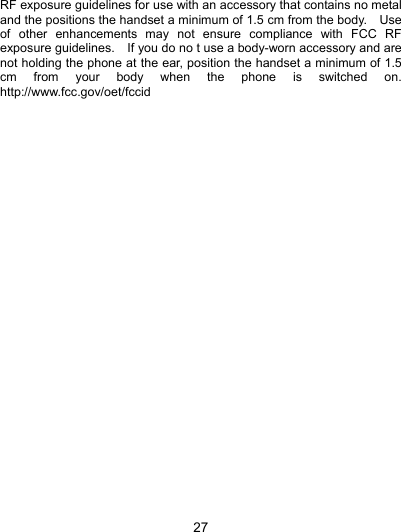  27 RF exposure guidelines for use with an accessory that contains no metal and the positions the handset a minimum of 1.5 cm from the body.    Use of other enhancements may not ensure compliance with FCC RF exposure guidelines.    If you do no t use a body-worn accessory and are not holding the phone at the ear, position the handset a minimum of 1.5 cm from your body when the phone is switched on. http://www.fcc.gov/oet/fccid  