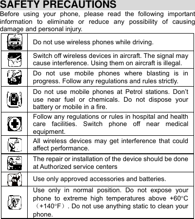     SAFETY PRECAUTIONS Before using your phone, please read the following important information to eliminate or reduce any possibility of causing damage and personal injury. Do not use wireless phones while driving. Switch off wireless devices in aircraft. The signal may cause interference. Using them on aircraft is illegal. Do not use mobile phones where blasting is in progress. Follow any regulations and rules strictly. Do not use mobile phones at Petrol stations. Don’t use near fuel or chemicals. Do not dispose your battery or mobile in a fire. Follow any regulations or rules in hospital and health care facilities. Switch phone off near medical equipment. All wireless devices may get interference that could affect performance. The repair or installation of the device should be done at Authorized service centers Use only approved accessories and batteries. Use only in normal position. Do not expose your phone to extreme high temperatures above +60C+140F. Do not use anything static to clean your phone. 