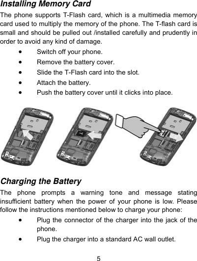  5 Installing Memory Card  The phone supports T-Flash card, which is a multimedia memory card used to multiply the memory of the phone. The T-flash card is small and should be pulled out /installed carefully and prudently in order to avoid any kind of damage.    Switch off your phone.  Remove the battery cover.    Slide the T-Flash card into the slot.  Attach the battery.  Push the battery cover until it clicks into place.    Charging the Battery    The phone prompts a warning tone and message stating insufficient battery when the power of your phone is low. Please follow the instructions mentioned below to charge your phone:  Plug the connector of the charger into the jack of the phone.   Plug the charger into a standard AC wall outlet.    