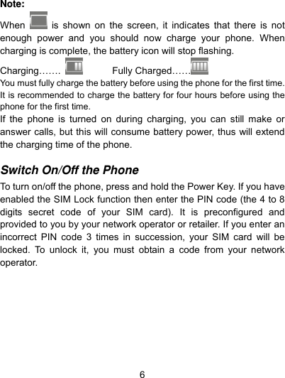  6 Note: When   is shown on the screen, it indicates that there is not enough power and you should now charge your phone. When charging is complete, the battery icon will stop flashing. Charging…….        Fully Charged……   You must fully charge the battery before using the phone for the first time. It is recommended to charge the battery for four hours before using the phone for the first time.   If the phone is turned on during charging, you can still make or answer calls, but this will consume battery power, thus will extend the charging time of the phone.  Switch On/Off the Phone  To turn on/off the phone, press and hold the Power Key. If you have enabled the SIM Lock function then enter the PIN code (the 4 to 8 digits secret code of your SIM card). It is preconfigured and provided to you by your network operator or retailer. If you enter an incorrect PIN code 3 times in succession, your SIM card will be locked. To unlock it, you must obtain a code from your network operator.  