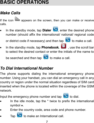  7  BASIC OPERATIONS  Make Calls  If the icon   appears on the screen, then you can make or receive calls.   In the standby mode, tap Dialer  , enter the desired phone number (should affix the international/ national/ regional code or district code if necessary) and then tap    to make a call.   In the standby mode, tap Phonebook , use the scroll bar to select the desired contact or enter the initials of the name to be searched and then tap    to make a call.  To Dial International Number  The phone supports dialing the international emergency phone number. Using your handset, you can dial an emergency call in any country or region under the normal situation regardless of SIM card inserted when the phone is located within the coverage of the GSM network.  Input the emergency phone number and tap   to dial.    In the idle mode, tap the * twice to prefix the international symbol +.   Enter the country code, area code and phone number.  Tap   to make an International call. 