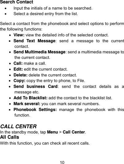  10 Search Contact     Input the initials of a name to be searched.   Select a desired entry from the list.                  Select a contact from the phonebook and select options to perform the following functions:      View: view the detailed info of the selected contact.  Send Text Message: send a message to the current contact.  Send Multimedia Message: send a multimedia message to the current contact.  Call: make a call.  Edit: edit the current contact.  Delete: delete the current contact.      Copy: copy the entry to phone, to File.  Send business Card: send the contact details as a message etc.    Add To Blacklist: add the contact to the blacklist list.  Mark several: you can mark several numbers.  Phonebook Settings: manage the phonebook with this function.   CALL CENTER In the standby mode, tap Menu &gt; Call Center. All Calls With this function, you can check all recent calls. 