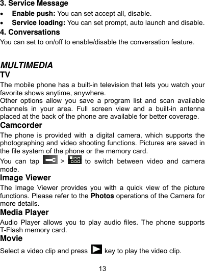  13 3. Service Message  Enable push: You can set accept all, disable.  Service loading: You can set prompt, auto launch and disable. 4. Conversations You can set to on/off to enable/disable the conversation feature.   MULTIMEDIA TV The mobile phone has a built-in television that lets you watch your favorite shows anytime, anywhere.   Other options allow you save a program list and scan available channels in your area. Full screen view and a built-in antenna placed at the back of the phone are available for better coverage.   Camcorder The phone is provided with a digital camera, which supports the photographing and video shooting functions. Pictures are saved in the file system of the phone or the memory card.   You can tap   &gt;   to switch between video and camera mode. Image Viewer The Image Viewer provides you with a quick view of the picture functions. Please refer to the Photos operations of the Camera for more details. Media Player Audio Player allows you to play audio files. The phone supports T-Flash memory card. Movie Select a video clip and press    key to play the video clip. 