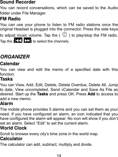  14 Sound Recorder You can record conversations, which can be saved to the Audio folder under File Manager. FM Radio You can use your phone to listen to FM radio stations once the original Headset is plugged into the connector. Press the side keys   to adjust music volume. Tap the (    ) to play/stop the FM radio. Tap the  (  ) to select the channels.     ORGANIZER  Calendar You can view and edit the memo of a specified date with this function. Tasks You can View, Add, Edit, Delete, Delete Overdue, Delete All, Jump to date, View uncompleted, Send vCalendar and Save As File as desired. Start up the Tasks and press OK. Press Add to access to add a new memo. Alarm The mobile phone provides 5 alarms and you can set them as your need. If you have configured an alarm, an icon indicated that you have configured the alarm will appear. No icon will show if you don’t set an alarm. Select “Edit” to set the current alarm. World Clock Scroll to browse every city’s time zone in the world map.   Calculator The calculator can add, subtract, multiply and divide.    