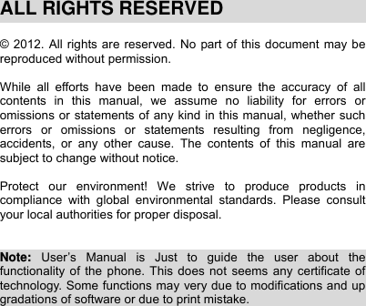    ALL RIGHTS RESERVED  © 2012. All rights are reserved. No part of this document may be reproduced without permission.  While all efforts have been made to ensure the accuracy of all contents in this manual, we assume no liability for errors or omissions or statements of any kind in this manual, whether such errors or omissions or statements resulting from negligence, accidents, or any other cause. The contents of this manual are subject to change without notice.  Protect our environment! We strive to produce products in compliance with global environmental standards. Please consult your local authorities for proper disposal.   Note:  User’s Manual is Just to guide the user about the functionality of the phone. This does not seems any certificate of technology. Some functions may very due to modifications and up gradations of software or due to print mistake.                           