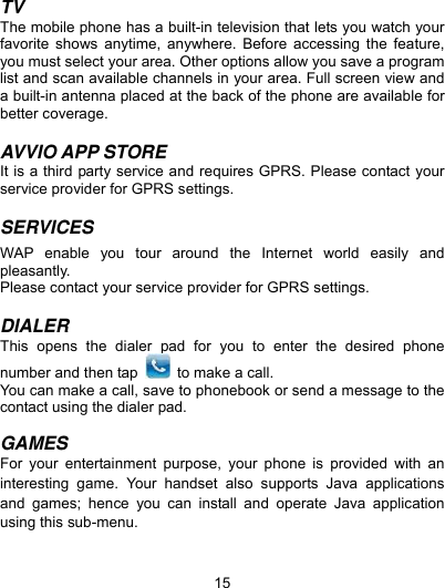  15 TV The mobile phone has a built-in television that lets you watch your favorite shows anytime, anywhere. Before accessing the feature, you must select your area. Other options allow you save a program list and scan available channels in your area. Full screen view and a built-in antenna placed at the back of the phone are available for better coverage.    AVVIO APP STORE It is a third party service and requires GPRS. Please contact your service provider for GPRS settings.  SERVICES  WAP enable you tour around the Internet world easily and pleasantly.  Please contact your service provider for GPRS settings.  DIALER This opens the dialer pad for you to enter the desired phone number and then tap    to make a call. You can make a call, save to phonebook or send a message to the contact using the dialer pad.  GAMES For your entertainment purpose, your phone is provided with an interesting game. Your handset also supports Java applications and games; hence you can install and operate Java application using this sub-menu.    