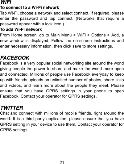  21 WIFI To connect to a Wi-Fi network   Tap Wi-Fi, choose a network and select connect. If required, please enter the password and tap connect. (Networks that require a password appear with a lock icon.) To add Wi-Fi network   From Home screen, go to Main Menu &gt; WiFi &gt; Options &gt; Add, a new window is displayed. Follow the on-screen instructions and enter necessary information, then click save to store settings.    FACEBOOK Facebook is a very popular social networking site around the world giving people the power to share and make the world more open and connected. Millions of people use Facebook everyday to keep up with friends uploads an unlimited number of photos, share links and videos, and learn more about the people they meet. Please ensure that you have GPRS settings in your phone to open Facebook. Contact your operator for GPRS settings.  TWITTER Chat and connect with millions of mobile friends, right around the world. It is a third party application; please ensure that you have GPRS setting in your device to use them. Contact your operator for GPRS settings. 