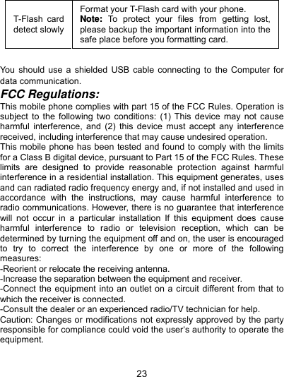  23 T-Flash card detect slowly Format your T-Flash card with your phone. Note: To protect your files from getting lost, please backup the important information into the safe place before you formatting card.  You should use a shielded USB cable connecting to the Computer for data communication. FCC Regulations: This mobile phone complies with part 15 of the FCC Rules. Operation is subject to the following two conditions: (1) This device may not cause harmful interference, and (2) this device must accept any interference received, including interference that may cause undesired operation. This mobile phone has been tested and found to comply with the limits for a Class B digital device, pursuant to Part 15 of the FCC Rules. These limits are designed to provide reasonable protection against harmful interference in a residential installation. This equipment generates, uses and can radiated radio frequency energy and, if not installed and used in accordance with the instructions, may cause harmful interference to radio communications. However, there is no guarantee that interference will not occur in a particular installation If this equipment does cause harmful interference to radio or television reception, which can be determined by turning the equipment off and on, the user is encouraged to try to correct the interference by one or more of the following measures: -Reorient or relocate the receiving antenna. -Increase the separation between the equipment and receiver. -Connect the equipment into an outlet on a circuit different from that to which the receiver is connected. -Consult the dealer or an experienced radio/TV technician for help. Caution: Changes or modifications not expressly approved by the party responsible for compliance could void the user‘s authority to operate the equipment.  