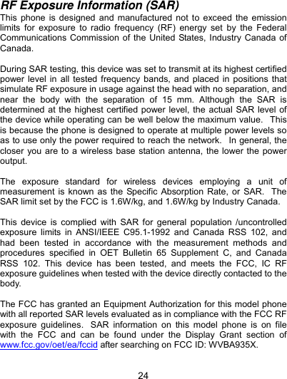  24 RF Exposure Information (SAR) This phone is designed and manufactured not to exceed the emission limits for exposure to radio frequency (RF) energy set by the Federal Communications Commission of the United States, Industry Canada of Canada.   During SAR testing, this device was set to transmit at its highest certified power level in all tested frequency bands, and placed in positions that simulate RF exposure in usage against the head with no separation, and near the body with the separation of 15 mm. Although the SAR is determined at the highest certified power level, the actual SAR level of the device while operating can be well below the maximum value.   This is because the phone is designed to operate at multiple power levels so as to use only the power required to reach the network.   In general, the closer you are to a wireless base station antenna, the lower the power output.  The exposure standard for wireless devices employing a unit of measurement is known as the Specific Absorption Rate, or SAR.   The SAR limit set by the FCC is 1.6W/kg, and 1.6W/kg by Industry Canada.     This device is complied with SAR for general population /uncontrolled exposure limits in ANSI/IEEE C95.1-1992 and Canada RSS 102, and had been tested in accordance with the measurement methods and procedures specified in OET Bulletin 65 Supplement C, and Canada RSS 102. This device has been tested, and meets the FCC, IC RF exposure guidelines when tested with the device directly contacted to the body.   The FCC has granted an Equipment Authorization for this model phone with all reported SAR levels evaluated as in compliance with the FCC RF exposure guidelines.  SAR information on this model phone is on file with the FCC and can be found under the Display Grant section of www.fcc.gov/oet/ea/fccid after searching on FCC ID: WVBA935X.  