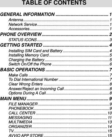     TABLE OF CONTENTS  GENERAL INFORMATION .......................................... 1 Antenna ................................................................................ 1 Network Service ................................................................... 1 Accessories .......................................................................... 1 PHONE OVERVIEW ..................................................... 2 STATUS ICONS ................................................................... 3 GETTING STARTED .................................................... 4 Installing SIM Card and Battery ........................................... 4 Installing Memory Card ........................................................ 5 Charging the Battery ............................................................ 5 Switch On/Off the Phone ..................................................... 6 BASIC OPERATIONS .................................................. 7 Make Calls ........................................................................... 7 To Dial International Number ............................................... 7 Clear Wrong Enters ............................................................. 8 Answer/Reject an Incoming Call .......................................... 8 Options During A Call ........................................................... 8 MAIN MENU ................................................................. 9 FILE MANAGER .................................................................. 9 PHONEBOOK ...................................................................... 9 CALL CENTER .................................................................. 10 MESSAGING ..................................................................... 11 MULTIMEDIA ..................................................................... 13 ORGANIZER ...................................................................... 14 TV....................................................................................... 15 AVVIO APP STORE ........................................................... 15 