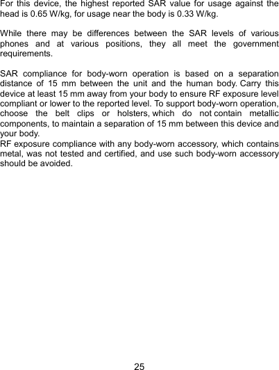  25 For this device, the highest reported SAR value for usage against the head is 0.65 W/kg, for usage near the body is 0.33 W/kg.  While there may be differences between the SAR levels of various phones and at various positions, they all meet the government requirements.  SAR compliance for body-worn operation is based on a separation distance of 15 mm between the unit and the human body. Carry this device at least 15 mm away from your body to ensure RF exposure level compliant or lower to the reported level. To support body-worn operation, choose the belt clips or holsters, which do not contain metallic components, to maintain a separation of 15 mm between this device and your body.   RF exposure compliance with any body-worn accessory, which contains metal, was not tested and certified, and use such body-worn accessory should be avoided.  