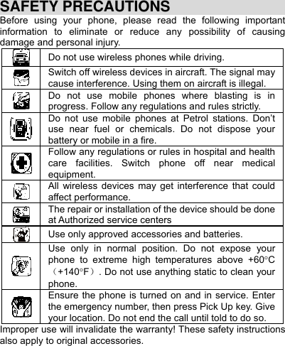     SAFETY PRECAUTIONS Before using your phone, please read the following important information to eliminate or reduce any possibility of causing damage and personal injury. Do not use wireless phones while driving.  Switch off wireless devices in aircraft. The signal may cause interference. Using them on aircraft is illegal.  Do not use mobile phones where blasting is in progress. Follow any regulations and rules strictly. Do not use mobile phones at Petrol stations. Don’t use near fuel or chemicals. Do not dispose your battery or mobile in a fire. Follow any regulations or rules in hospital and health care facilities. Switch phone off near medical equipment.  All wireless devices may get interference that could affect performance.  The repair or installation of the device should be done at Authorized service centers Use only approved accessories and batteries. Use only in normal position. Do not expose your phone to extreme high temperatures above +60C（+140F）. Do not use anything static to clean your phone. Ensure the phone is turned on and in service. Enter the emergency number, then press Pick Up key. Give your location. Do not end the call until told to do so. Improper use will invalidate the warranty! These safety instructions also apply to original accessories. 