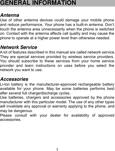  1 GENERAL INFORMATION  Antenna Use of other antenna devices could damage your mobile phone and reduce performance. Your phone has a built-in antenna. Don’t touch the antenna area unnecessarily when the phone is switched on. Contact with the antenna affects call quality and may cause the phone to operate at a higher power level than otherwise needed.    Network Service A lot of features described in this manual are called network service. They are special services provided by wireless service providers. You should subscribe to these services from your home service provider and learn instructions on uses before you select the network you want to use.  Accessories Li-Ion battery is the manufacturer-approved rechargeable battery available for your phone. May be some batteries performs best after several full charge/discharge cycles. Use batteries, chargers and accessories approved by the phone manufacturer with this particular model. The use of any other types will invalidate any approval or warranty applying to the phone, and may be dangerous. Please consult with your dealer for availability of approved accessories.     