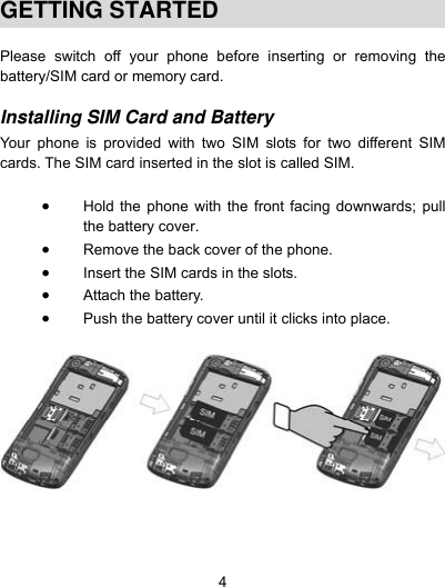  4  GETTING STARTED  Please switch off your phone before inserting or removing the battery/SIM card or memory card.  Installing SIM Card and Battery  Your phone is provided with two SIM slots for two different SIM cards. The SIM card inserted in the slot is called SIM.   Hold the phone with the front facing downwards; pull the battery cover.  Remove the back cover of the phone.  Insert the SIM cards in the slots.  Attach the battery.  Push the battery cover until it clicks into place.       