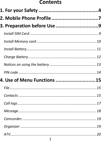 1 Contents 1. For your Safety ..........................................4 2. Mobile Phone Profile .................................7 3. Preparation before Use ..............................9 Install SIM Card .................................................................... 9 Install Memory card ........................................................... 10 Install Battery ..................................................................... 11 Charge Battery ................................................................... 12 Notices on using the battery .............................................. 13 PIN code ............................................................................. 14 4. Use of Menu Functions ............................ 15 File...................................................................................... 15 Contacts ............................................................................. 15 Call logs .............................................................................. 17 Message ............................................................................. 18 Camcorder .......................................................................... 19 Organizer ........................................................................... 19 ATV ..................................................................................... 20 