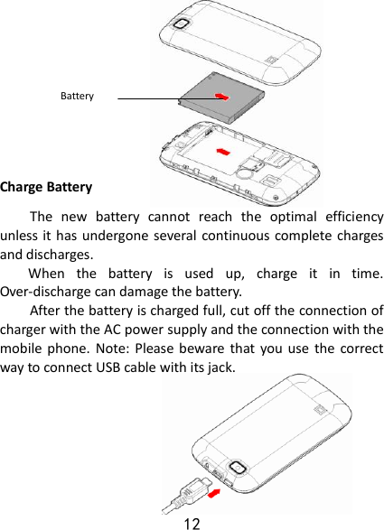 12          Charge Battery The  new  battery  cannot  reach  the  optimal  efficiency unless it has undergone several  continuous complete charges and discharges. When  the  battery  is  used  up,  charge  it  in  time. Over-discharge can damage the battery. After the battery is charged full, cut off the connection of charger with the AC power supply and the connection with the mobile phone.  Note: Please beware that  you  use  the  correct way to connect USB cable with its jack.        Battery 