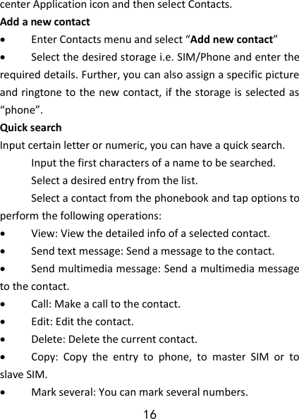 16 center Application icon and then select Contacts. Add a new contact                                                Enter Contacts menu and select “Add new contact”    Select the desired storage i.e. SIM/Phone and enter the required details. Further, you can also assign a specific picture and ringtone to the new contact, if the storage is selected as “phone”.   Quick search Input certain letter or numeric, you can have a quick search.  Input the first characters of a name to be searched.  Select a desired entry from the list.  Select a contact from the phonebook and tap options to perform the following operations:    View: View the detailed info of a selected contact.  Send text message: Send a message to the contact.  Send multimedia message: Send a multimedia message to the contact.  Call: Make a call to the contact.  Edit: Edit the contact.  Delete: Delete the current contact.      Copy:  Copy  the  entry  to  phone,  to  master  SIM  or  to slave SIM.  Mark several: You can mark several numbers. Select  to  add  new contact 