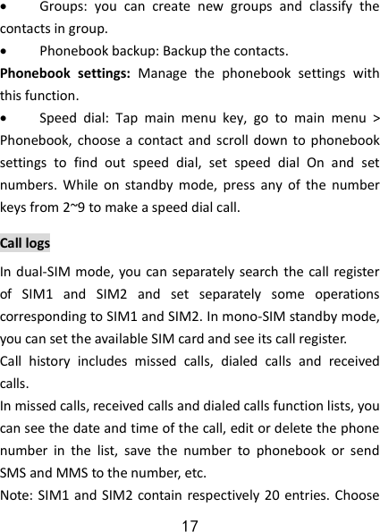 17  Groups:  you  can  create  new  groups  and  classify  the contacts in group.  Phonebook backup: Backup the contacts. Phonebook  settings:  Manage  the  phonebook  settings  with this function.    Speed  dial:  Tap  main  menu  key,  go  to  main  menu  &gt; Phonebook, choose a  contact and  scroll  down  to  phonebook settings  to  find  out  speed  dial,  set  speed  dial  On  and  set numbers.  While  on  standby  mode,  press  any  of  the  number keys from 2~9 to make a speed dial call. Call logs In dual-SIM mode,  you can separately  search the call register of  SIM1  and  SIM2  and  set  separately  some  operations corresponding to SIM1 and SIM2. In mono-SIM standby mode, you can set the available SIM card and see its call register.   Call  history  includes  missed  calls,  dialed  calls  and  received calls.   In missed calls, received calls and dialed calls function lists, you can see the date and time of the call, edit or delete the phone number  in  the  list,  save  the  number  to  phonebook  or  send SMS and MMS to the number, etc.   Note: SIM1  and SIM2 contain respectively 20 entries. Choose 