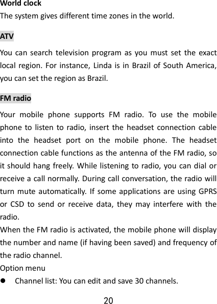 20 World clock The system gives different time zones in the world.   ATV  You  can  search  television program  as you must  set  the  exact local region. For instance, Linda is  in Brazil of South America, you can set the region as Brazil. FM radio Your  mobile  phone  supports  FM  radio.  To  use  the  mobile phone to  listen  to  radio, insert the  headset connection cable into  the  headset  port  on  the  mobile  phone.  The  headset connection cable functions as the antenna of the FM radio, so it should hang  freely. While listening to radio, you can dial or receive a call normally. During call conversation, the radio will turn mute automatically.  If some applications are using GPRS or  CSD  to  send  or  receive  data,  they  may  interfere  with  the radio.   When the FM radio is activated, the mobile phone will display the number and name (if having been saved) and frequency of the radio channel.     Option menu  Channel list: You can edit and save 30 channels.   