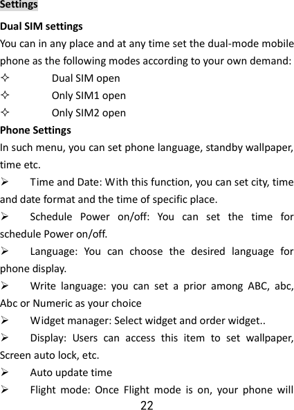 22 Settings Dual SIM settings You can in any place and at any time set the dual-mode mobile phone as the following modes according to your own demand:  Dual SIM open  Only SIM1 open  Only SIM2 open Phone Settings In such menu, you can set phone language, standby wallpaper, time etc.    Time and Date: With this function, you can set city, time and date format and the time of specific place.    Schedule  Power  on/off:  You  can  set  the  time  for schedule Power on/off.    Language:  You  can  choose  the  desired  language  for phone display.    Write  language:  you  can  set  a  prior  among  ABC,  abc, Abc or Numeric as your choice  Widget manager: Select widget and order widget..    Display: Users  can  access  this  item  to  set  wallpaper, Screen auto lock, etc.  Auto update time  Flight  mode:  Once  Flight  mode  is  on,  your  phone  will 