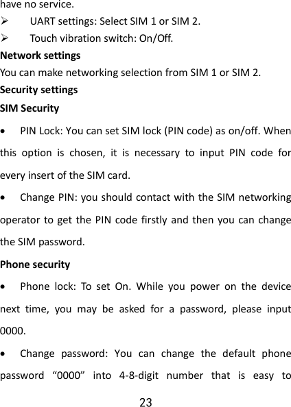 23 have no service.  UART settings: Select SIM 1 or SIM 2.  Touch vibration switch: On/Off. Network settings You can make networking selection from SIM 1 or SIM 2. Security settings SIM Security  PIN Lock: You can set SIM lock (PIN code) as on/off. When this  option  is  chosen,  it  is  necessary  to  input  PIN  code  for every insert of the SIM card.  Change PIN: you should contact with the SIM networking operator to get the PIN code firstly and  then you can change the SIM password. Phone security  Phone  lock:  To  set  On.  While  you  power  on  the  device next  time,  you  may  be  asked  for  a  password,  please  input 0000.  Change  password:  You  can  change  the  default  phone password  “0000”  into  4-8-digit  number  that  is  easy  to 