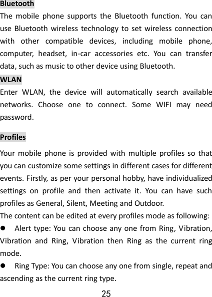 25 Bluetooth The  mobile  phone  supports  the  Bluetooth  function.  You  can use Bluetooth wireless  technology  to set  wireless connection with  other  compatible  devices,  including  mobile  phone, computer,  headset,  in-car  accessories  etc.  You  can  transfer data, such as music to other device using Bluetooth.   WLAN Enter  WLAN,  the  device  will  automatically  search  available networks.  Choose  one  to  connect.  Some  WIFI  may  need password.   Profiles Your  mobile  phone  is  provided  with  multiple profiles so  that you can customize some settings in different cases for different events. Firstly, as per your personal hobby, have individualized settings  on  profile  and  then  activate  it.  You  can  have  such profiles as General, Silent, Meeting and Outdoor.   The content can be edited at every profiles mode as following:  Alert type: You  can choose any one from Ring, Vibration, Vibration  and  Ring,  Vibration  then  Ring  as  the  current  ring mode.  Ring Type: You can choose any one from single, repeat and ascending as the current ring type. 