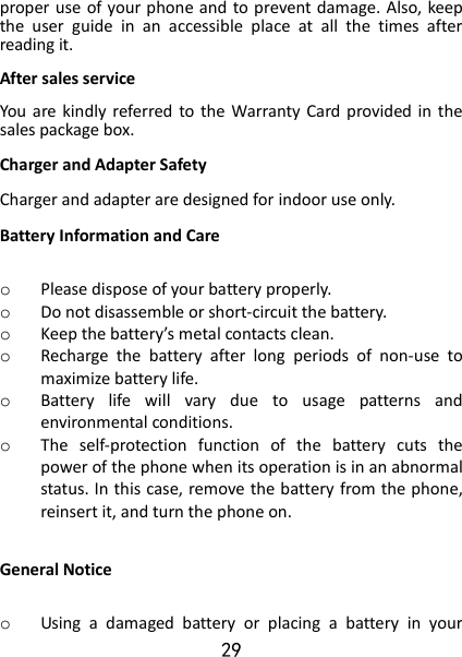 29 proper use of your phone and to prevent damage. Also, keep the  user  guide  in  an  accessible  place  at  all  the  times  after reading it. After sales service You  are  kindly referred  to the  Warranty Card provided in  the sales package box. Charger and Adapter Safety Charger and adapter are designed for indoor use only. Battery Information and Care  o Please dispose of your battery properly. o Do not disassemble or short-circuit the battery. o Keep the battery’s metal contacts clean. o Recharge  the  battery  after  long  periods  of  non-use  to maximize battery life. o Battery  life  will  vary  due  to  usage  patterns  and environmental conditions. o The  self-protection  function  of  the  battery  cuts  the power of the phone when its operation is in an abnormal status. In this case, remove the battery from the phone, reinsert it, and turn the phone on.  General Notice  o Using  a  damaged  battery  or  placing  a  battery  in  your 