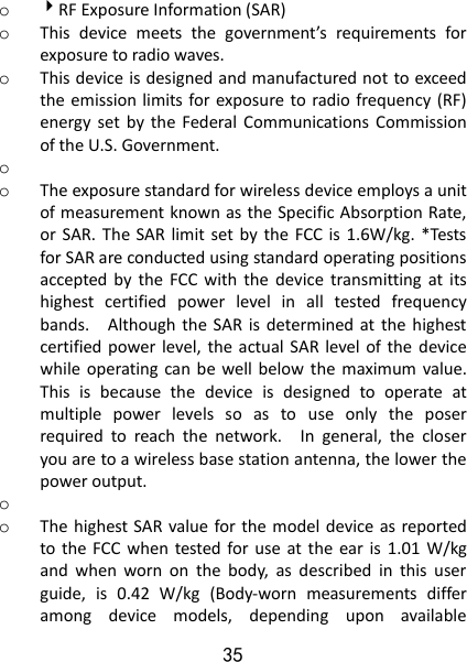 35 o RF Exposure Information (SAR) o This  device  meets  the  government’s  requirements  for exposure to radio waves. o This device is designed and manufactured not to exceed the emission limits for exposure to radio frequency (RF) energy  set  by  the  Federal  Communications  Commission of the U.S. Government.     o  o The exposure standard for wireless device employs a unit of measurement known as the Specific Absorption Rate, or SAR.  The SAR  limit set  by  the  FCC  is 1.6W/kg.  *Tests for SAR are conducted using standard operating positions accepted by  the  FCC  with  the  device  transmitting  at  its highest  certified  power  level  in  all  tested  frequency bands.    Although the  SAR  is determined  at  the  highest certified power level, the  actual SAR level of the  device while  operating  can  be well below  the maximum  value. This  is  because  the  device  is  designed  to  operate  at multiple  power  levels  so  as  to  use  only  the  poser required  to  reach  the  network.    In  general,  the  closer you are to a wireless base station antenna, the lower the power output. o  o The highest SAR value for the model device as reported to the FCC  when  tested for use at  the ear  is  1.01  W/kg and  when  worn  on  the  body,  as  described  in  this  user guide,  is  0.42  W/kg  (Body-worn  measurements  differ among  device  models,  depending  upon  available 