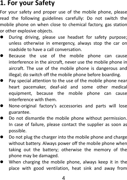 4 1. For your Safety For  your  safety  and  proper  use  of  the  mobile  phone,  please read  the  following  guidelines  carefully:  Do  not  switch  the mobile phone on when  close  to chemical  factory,  gas station or other explosive objects.    During  driving,  please  use  headset  for  safety  purpose; unless  otherwise  in  emergency,  always  stop  the  car  on roadside to have a call conversation.    Because  the  use  of  the  mobile  phone  can  cause interference in the aircraft, never use the mobile phone in aircraft.  The  use  of  the  mobile  phone  is  dangerous  and illegal; do switch off the mobile phone before boarding.    Pay special attention to the use of the mobile phone near heart  pacemaker,  deaf-aid  and  some  other  medical equipment,  because  the  mobile  phone  can  cause interference with them.    None-original  factory’s  accessories  and  parts  will  lose guarantee.    Do  not  dismantle  the  mobile  phone  without permission. In  case  of  failure,  please  contact  the  supplier  as  soon  as possible.    Do not plug the charger into the mobile phone and charge without battery. Always power off the mobile phone when taking  out  the  battery;  otherwise  the  memory  of  the phone may be damaged.    When  charging  the  mobile  phone,  always  keep  it  in  the place  with  good  ventilation,  heat  sink  and  away  from 