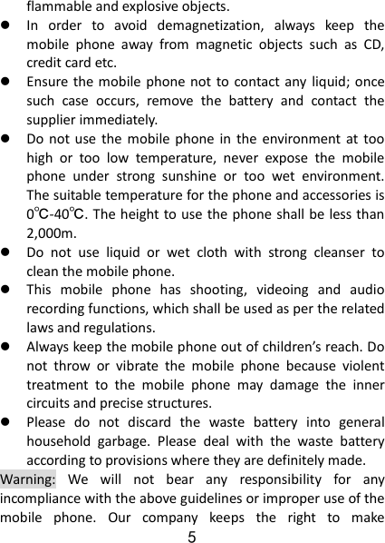 5 flammable and explosive objects.    In  order  to  avoid  demagnetization,  always  keep  the mobile  phone  away  from  magnetic  objects  such  as  CD, credit card etc.    Ensure the mobile phone not  to  contact any  liquid; once such  case  occurs,  remove  the  battery  and  contact  the supplier immediately.    Do not  use  the mobile  phone  in  the  environment at  too high  or  too  low  temperature,  never  expose  the  mobile phone  under  strong  sunshine  or  too  wet  environment. The suitable temperature for the phone and accessories is 0℃-40℃. The height to use the phone shall be less than 2,000m.  Do  not  use  liquid  or  wet  cloth  with  strong  cleanser  to clean the mobile phone.  This  mobile  phone  has  shooting,  videoing  and  audio recording functions, which shall be used as per the related laws and regulations.  Always keep the mobile phone out of children’s reach. Do not  throw  or  vibrate  the  mobile  phone  because  violent treatment  to  the  mobile  phone  may  damage  the  inner circuits and precise structures.  Please  do  not  discard  the  waste  battery  into  general household  garbage.  Please  deal  with  the  waste  battery according to provisions where they are definitely made. Warning:  We  will  not  bear  any  responsibility  for  any incompliance with the above guidelines or improper use of the mobile  phone.  Our  company  keeps  the  right  to  make 