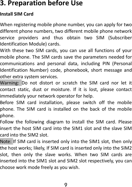 9 3. Preparation before Use Install SIM Card When registering mobile phone number, you can apply for two different phone numbers, two different mobile phone network service  providers  and  thus  obtain  two  SIM  (Subscriber Identification Module) cards.   With  these  two  SIM  cards,  you  can  use  all  functions  of  your mobile phone. The SIM cards save the parameters needed for communications  and  personal  data,  including  PIN  (Personal Identification  Number)  code,  phonebook,  short  message  and other extra system services.   Warning:  Do  not  distort  or  scratch  the  SIM  card  nor  let  it contact  static,  dust  or  moisture.  If  it  is  lost,  please  contact immediately your network operator for help.   Before  SIM  card  installation,  please  switch  off  the  mobile phone.  The  SIM  card  is  installed  on  the  back  of  the  mobile phone.   Follow  the  following  diagram  to  install  the  SIM  card.  Please insert the host SIM card  into the SIM1 slot and the slave SIM card into the SIM2 slot. Note: If SIM card is inserted only into the SIM1 slot, then only the host works; likely, If SIM card is inserted only into the SIM2 slot,  then  only  the  slave  works.  When  two  SIM  cards  are inserted into the SIM1 slot and SIM2 slot respectively, you can choose work mode freely as you wish.   