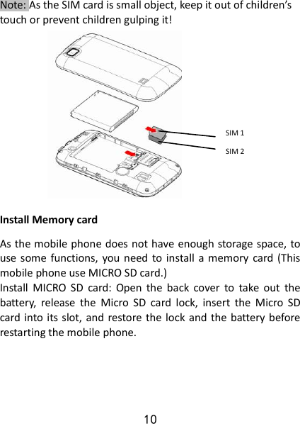 10 Note: As the SIM card is small object, keep it out of children’s touch or prevent children gulping it!             Install Memory card As the mobile phone does not have enough storage space, to use some  functions, you need  to install a  memory  card (This mobile phone use MICRO SD card.) Install  MICRO  SD  card:  Open  the  back  cover  to  take  out  the battery,  release  the  Micro  SD  card  lock,  insert  the  Micro  SD card into its slot, and restore the lock and the battery before restarting the mobile phone.       SIM 1 SIM 2 