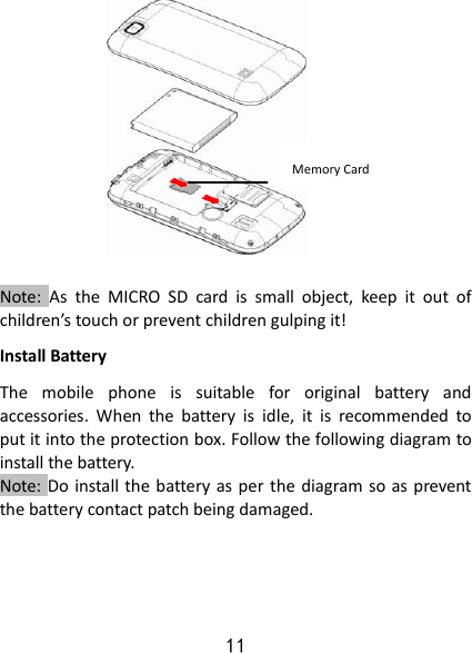 11              Note:  As  the  MICRO  SD  card  is  small  object,  keep  it  out  of children’s touch or prevent children gulping it! Install Battery The  mobile  phone  is  suitable  for  original  battery  and accessories.  When  the  battery  is  idle,  it  is  recommended  to put it into the protection box. Follow the following diagram to install the battery.                       Note: Do install the battery as per the diagram so as prevent the battery contact patch being damaged.       Memory Card   