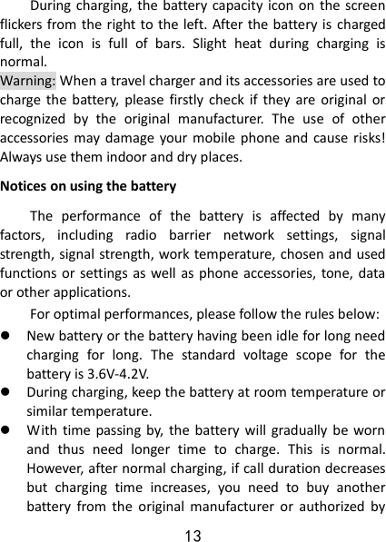 13 During charging, the battery capacity icon on the screen flickers from the right to the left. After the battery is charged full,  the  icon  is  full  of  bars.  Slight  heat  during  charging  is normal.   Warning: When a travel charger and its accessories are used to charge  the battery,  please  firstly check  if  they  are original  or recognized  by  the  original  manufacturer.  The  use  of  other accessories may damage  your mobile  phone and  cause risks! Always use them indoor and dry places.   Notices on using the battery The  performance  of  the  battery  is  affected  by  many factors,  including  radio  barrier  network  settings,  signal strength, signal strength, work temperature, chosen and used functions or  settings as well as phone accessories, tone, data or other applications. For optimal performances, please follow the rules below:    New battery or the battery having been idle for long need charging  for  long.  The  standard  voltage  scope  for  the battery is 3.6V-4.2V.    During charging, keep the battery at room temperature or similar temperature.  With  time passing by,  the  battery will  gradually  be worn and  thus  need  longer  time  to  charge.  This  is  normal. However, after normal charging, if call duration decreases but  charging  time  increases,  you  need  to  buy  another battery  from  the  original  manufacturer  or  authorized  by 