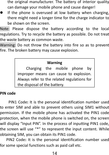 14 the  original  manufacturer.  The  battery  of  interior quality can damage your mobile phone and cause danger!  If  the  phone  is  overused  at  low  battery  when  charging, there might need a longer time for the charge indicator to be shown on the screen. Note:  Please  dispose  the  battery  according  to  the  local regulations. Try to recycle the battery as possible. Do not treat the waste battery as common waste. Warning:  Do not  throw the  battery into fire  so  as  to prevent fire. The broken battery may cause explosion.  Warning Charging  the  mobile  phone  by improper  means  can  cause  to  explosion. Always refer to the related regulations for the disposal of the battery.   PIN code PIN1 Code: It  is the personal identification number used to enter  SIM  and  able  to  prevent  others  using  SIM1  without permission. If the  mobile  phone has  activated  the PIN1  code protection, when the mobile phone is switched on, the screen will display “Input PIN”. In the process of inputting PIN1 code, the screen will  use “*” to represent the input content. While obtaining SIM, you can obtain its PIN1 code.     PIN2  Code:  It  is  the  personal  identification  number  used for some special functions such as paid call etc.   