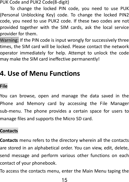 15 PUK Code and PUK2 Code(8-digit) To  change  the  locked  PIN  code,  you  need  to  use  PUK (Personal  Unblocking  Key)  code.  To  change  the  locked  PIN2 code, you need to use PUK2 code. If these two codes are not provided  together  with  the  SIM  cards,  ask  the  local  service provider for them.   Warning: If the PIN code is input wrongly for successively three times, the SIM card will be locked. Please contact the network operator  immediately  for  help.  Attempt  to  unlock  the  code may make the SIM card ineffective permanently!   4. Use of Menu Functions File You  can  browse,  open  and  manage  the  data  saved  in  the Phone  and  Memory  card  by  accessing  the  File  Manager sub-menu.  The  phone  provides  a  certain  space  for  users  to manage files and supports the Micro SD card. Contacts Contacts menu refers to the directory wherein all the contacts are stored in an alphabetical order. You can view, edit, delete, send  message  and  perform  various  other  functions  on  each contact of your phonebook.   To access the contacts menu, enter the Main Menu taping the 