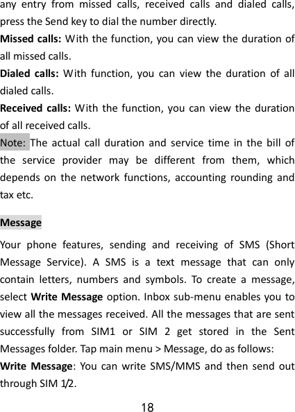 18 any  entry  from  missed  calls,  received  calls  and  dialed  calls, press the Send key to dial the number directly.   Missed calls: With the function, you can view the duration of all missed calls. Dialed  calls:  With  function,  you  can  view  the  duration  of  all dialed calls.   Received calls:  With  the function, you  can view the  duration of all received calls. Note:  The  actual  call  duration  and  service  time  in  the  bill  of the  service  provider  may  be  different  from  them,  which depends on  the  network  functions,  accounting  rounding  and tax etc.   Message Your  phone  features,  sending  and  receiving  of  SMS  (Short Message  Service).  A  SMS  is  a  text  message  that  can  only contain  letters,  numbers  and  symbols.  To  create  a  message, select Write Message option. Inbox sub-menu enables you to view all the messages received. All the messages that are sent successfully  from  SIM1  or  SIM  2  get  stored  in  the  Sent Messages folder. Tap main menu &gt; Message, do as follows:    Write  Message:  You  can write SMS/MMS  and  then  send out through SIM 1/2.   