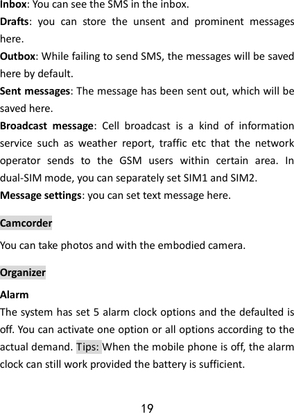 19  Inbox: You can see the SMS in the inbox.  Drafts:  you  can  store  the  unsent  and  prominent  messages here.  Outbox: While failing to send SMS, the messages will be saved here by default.    Sent messages: The message has been sent out, which will be saved here.  Broadcast  message:  Cell  broadcast  is  a  kind  of  information service  such  as  weather  report,  traffic  etc  that  the  network operator  sends  to  the  GSM  users  within  certain  area.  In dual-SIM mode, you can separately set SIM1 and SIM2.  Message settings: you can set text message here. Camcorder You can take photos and with the embodied camera. Organizer Alarm   The system has set 5 alarm clock options and the defaulted is off. You can activate one option or all options according to the actual demand. Tips: When the mobile phone is off, the alarm clock can still work provided the battery is sufficient. 