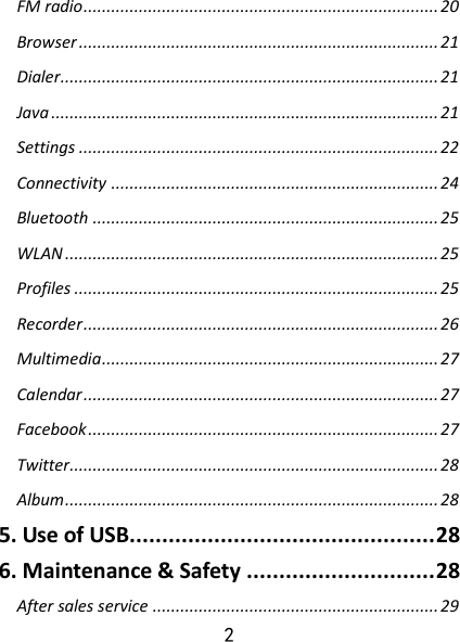 2 FM radio ............................................................................. 20 Browser .............................................................................. 21 Dialer.................................................................................. 21 Java .................................................................................... 21 Settings .............................................................................. 22 Connectivity ....................................................................... 24 Bluetooth ........................................................................... 25 WLAN ................................................................................. 25 Profiles ............................................................................... 25 Recorder ............................................................................. 26 Multimedia ......................................................................... 27 Calendar ............................................................................. 27 Facebook ............................................................................ 27 Twitter................................................................................ 28 Album ................................................................................. 28 5. Use of USB............................................... 28 6. Maintenance &amp; Safety ............................. 28 After sales service .............................................................. 29 